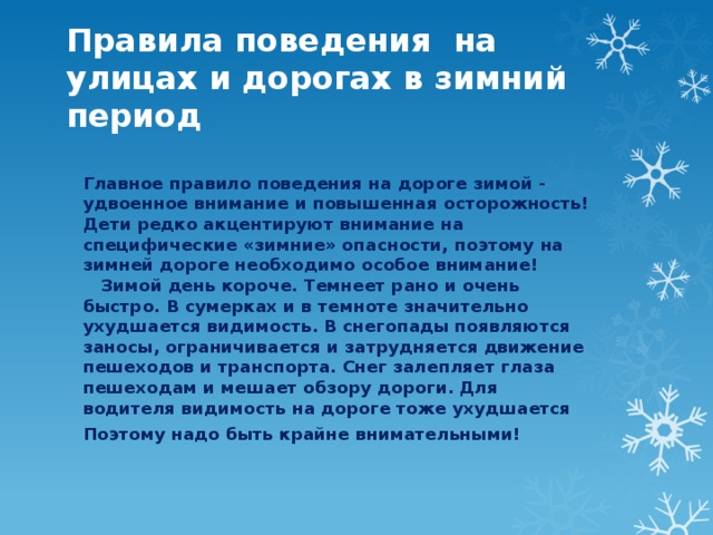 Правила поведения на улицах и дорогах в зимний период Главное правило поведения на дороге зимой - удвоенное внимание и повышенная осторожность! Дети редко акцентируют внимание на специфические «зимние» опасности, поэтому на зимней дороге необходимо особое внимание!     Зимой день короче. Темнеет рано и очень быстро. В сумерках и в темноте значительно ухудшается видимость. В снегопады появляются заносы, ограничивается и затрудняется движение пешеходов и транспорта. Снег залепляет глаза пешеходам и мешает обзору дороги. Для водителя видимость на дороге тоже ухудшается Поэтому надо быть крайне внимательными! 