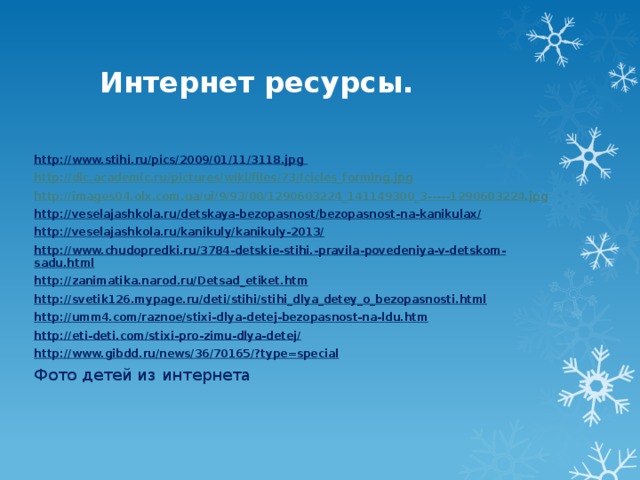 Интернет ресурсы. http://www.stihi.ru/pics/2009/01/11/3118.jpg  http:// dic.academic.ru/pictures/wiki/files/73/Icicles_forming.jpg http://images04.olx.com.ua/ui/9/93/00/1290603224_141149300_3----- 1290603224.jpg http://veselajashkola.ru/detskaya-bezopasnost/bezopasnost-na-kanikulax/ http://veselajashkola.ru/kanikuly/kanikuly-2013/ http://www.chudopredki.ru/3784-detskie-stihi.-pravila-povedeniya-v-detskom-sadu.html http://zanimatika.narod.ru/Detsad_etiket.htm http://svetik126.mypage.ru/deti/stihi/stihi_dlya_detey_o_bezopasnosti.html http://umm4.com/raznoe/stixi-dlya-detej-bezopasnost-na-ldu.htm http://eti-deti.com/stixi-pro-zimu-dlya-detej/ http://www.gibdd.ru/news/36/70165/?type=special Фото детей из интернета 