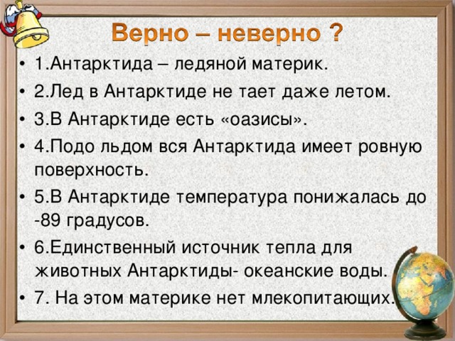 1.Антарктида – ледяной материк. 2.Лед в Антарктиде не тает даже летом. 3.В Антарктиде есть «оазисы». 4.Подо льдом вся Антарктида имеет ровную поверхность. 5.В Антарктиде температура понижалась до -89 градусов. 6.Единственный источник тепла для животных Антарктиды- океанские воды. 7. На этом материке нет млекопитающих.  