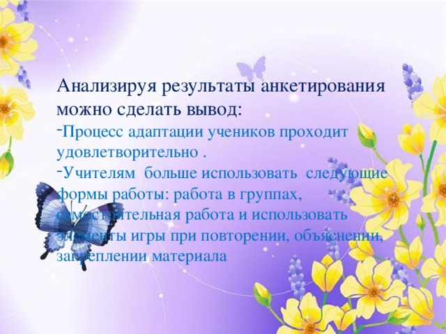 Анализируя результаты анкетирования можно сделать вывод: Процесс адаптации учеников проходит удовлетворительно . Учителям больше использовать следующие формы работы: работа в группах, самостоятельная работа и использовать элементы игры при повторении, объяснении, закреплении материала 