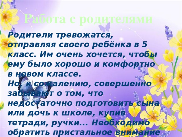Работа с родителями Родители тревожатся, отправляя своего ребёнка в 5 класс. Им очень хочется, чтобы ему было хорошо и комфортно в новом классе.  Но, к сожалению, совершенно забывают о том, что недостаточно подготовить сына или дочь к школе, купив тетради, ручки... Необходимо обратить пристальное внимание на следующие моменты: 
