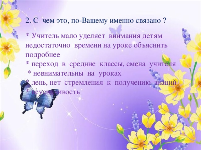 2. С чем это, по-Вашему именно связано ? * Учитель мало уделяет внимания детям недостаточно времени на уроке объяснить подробнее * переход в средние классы, смена учителя  * невнимательны на уроках * лень, нет стремления к получению знаний * неусидчивость 