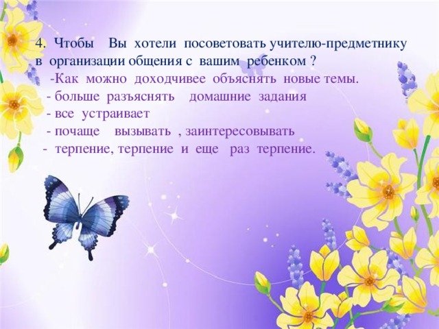 4. Чтобы Вы хотели посоветовать учителю-предметнику в организации общения с вашим ребенком ?  -Как можно доходчивее объяснять новые темы.  - больше разъяснять домашние задания  - все устраивает  - почаще вызывать , заинтересовывать  - терпение, терпение и еще раз терпение. 