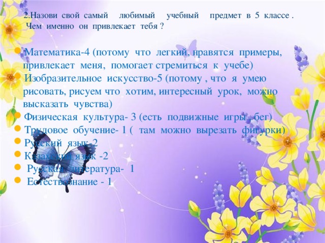 2.Назови свой самый любимый учебный предмет в 5 классе .  Чем именно он привлекает тебя ?   Математика-4 (потому что легкий, нравятся примеры, привлекает меня, помогает стремиться к учебе) Изобразительное искусство-5 (потому , что я умею рисовать, рисуем что хотим, интересный урок, можно высказать чувства) Физическая культура- 3 (есть подвижные игры , бег) Трудовое обучение- 1 ( там можно вырезать фигурки) Русский язык-2 Казахский язык -2  Русская литература- 1  Естествознание - 1 