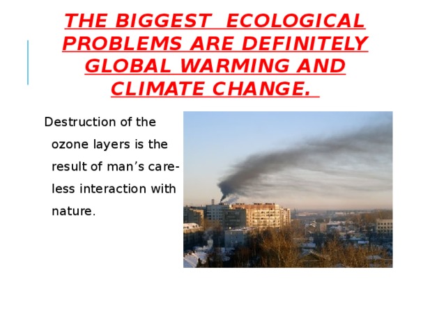 The biggest ecological problems are definitely global warming and climate change. Destruction of the  ozone layers is the  result of man’s care-  less interaction with  nature. 