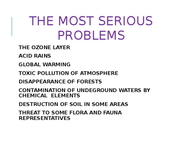 THE MOST SERIOUS PROBLEMS THE OZONE LAYER ACID RAINS GLOBAL WARMING TOXIC POLLUTION OF ATMOSPHERE DISAPPEARANCE OF FORESTS CONTAMINATION OF UNDEGROUND WATERS BY CHEMICAL ELEMENTS DESTRUCTION OF SOIL IN SOME AREAS THREAT TO SOME FLORA AND FAUNA REPRESENTATIVES 