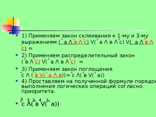 1) Применяем закон склеивания к 1-му и 3-му выражениям ( ̚ а Λ ̚в Λ ̚с ) V( ̚ а Λ в Λ ̚с) V ( а Λ ̚в Λ ̚с ) = 2) Применяем распределительный закон  ( ̚в Λ  ̚с)  V( ̚ а Λ в Λ ̚ с ) = 3) Применяем закон поглощения  ̚с Λ ( ̚ в V( ̚ а Λ в ))= ̚с Λ( ̚в V( ̚ а)) 4) Проставляем на полученной формуле порядок выполнения логических операций согласно приоритета. ̚ с Λ( ̚в V( ̚ а)) 3 1 2 5 4 