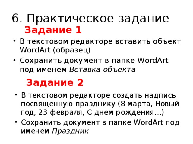 6. Практическое задание Задание 1 В текстовом редакторе вставить объект WordArt (образец) Сохранить документ в папке WordArt под именем Вставка объекта Задание 2 В текстовом редакторе создать надпись посвященную празднику (8 марта, Новый год, 23 февраля, С днем рождения…) Сохранить документ в папке WordArt под именем Праздник 