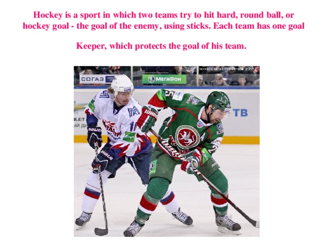 H ockey is a sport in which two teams try to hit hard, round ball, or hockey goal - the goal of the enemy, using sticks. Each team has one goal  Keeper, which protects the goal of his team.  