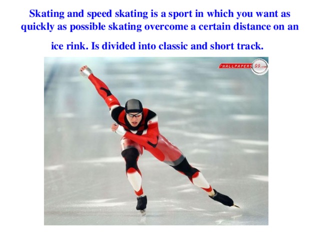 Skating and speed skating is a sport in which you want as quickly as possible skating overcome a certain distance on an ice rink. Is divided into classic and short track.  