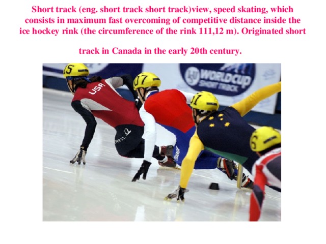 Short track (eng. short track short track)view, speed skating, which consists in maximum fast overcoming of competitive distance inside the ice hockey rink (the circumference of the rink 111,12 m). Originated short track in Canada in the early 20th century.  