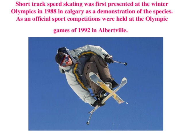 Short track speed skating was first presented at the winter Olympics in 1988 in calgary as a demonstration of the species. As an official sport competitions were held at the Olympic games of 1992 in Albertville.  