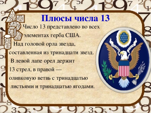 Плюсы числа 13 Число 13 представлено во всех элементах герба США. Над головой орла звезда, составленная из тринадцати звезд. В левой лапе орел держит 13 стрел, в правой — оливковую ветвь с тринадцатью листьями и тринадцатью ягодами. 