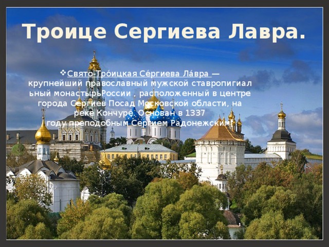 Троице Сергиева Лавра. Свято-Тро́ицкая Се́ргиева Ла́вра  — крупнейший православный мужской ставропигиальный монастырьРоссии , расположенный в центре города Сергиев Посад Московской области, на реке Кончуре́. Основан в 1337 году преподобным Сергием Радонежским[ 