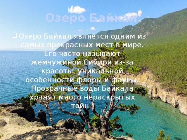 Озеро Байкал. Озеро Байкал является одним из самых прекрасных мест в мире. Его часто называют жемчужиной Сибири из-за красоты, уникальной особенности флоры и фауны. Прозрачные воды Байкала хранят много нераскрытых тайн. 