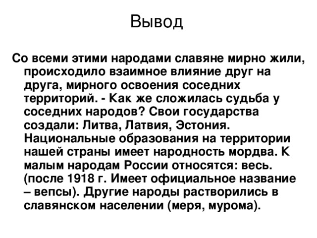 Вывод Со всеми этими народами славяне мирно жили, происходило взаимное влияние друг на друга, мирного освоения соседних территорий. - Как же сложилась судьба у соседних народов? Свои государства создали: Литва, Латвия, Эстония. Национальные образования на территории нашей страны имеет народность мордва. К малым народам России относятся: весь.(после 1918 г. Имеет официальное название – вепсы). Другие народы растворились в славянском населении (меря, мурома). 