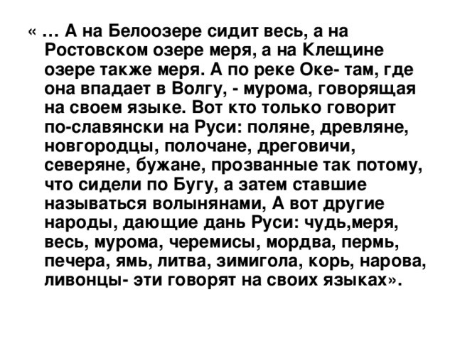 « … А на Белоозере сидит весь, а на Ростовском озере меря, а на Клещине озере также меря. А по реке Оке- там, где она впадает в Волгу, - мурома, говорящая на своем языке. Вот кто только говорит по-славянски на Руси: поляне, древляне, новгородцы, полочане, дреговичи, северяне, бужане, прозванные так потому, что сидели по Бугу, а затем ставшие называться волынянами, А вот другие народы, дающие дань Руси: чудь,меря, весь, мурома, черемисы, мордва, пермь, печера, ямь, литва, зимигола, корь, нарова, ливонцы- эти говорят на своих языках». 