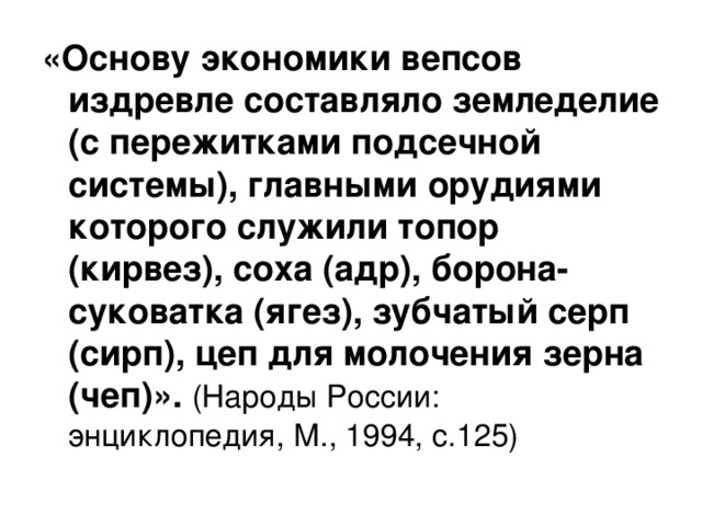 «Основу экономики вепсов издревле составляло земледелие (с пережитками подсечной системы), главными орудиями которого служили топор (кирвез), соха (адр), борона-суковатка (ягез), зубчатый серп (сирп), цеп для молочения зерна (чеп)». (Народы России: энциклопедия, М., 1994, с.125) 