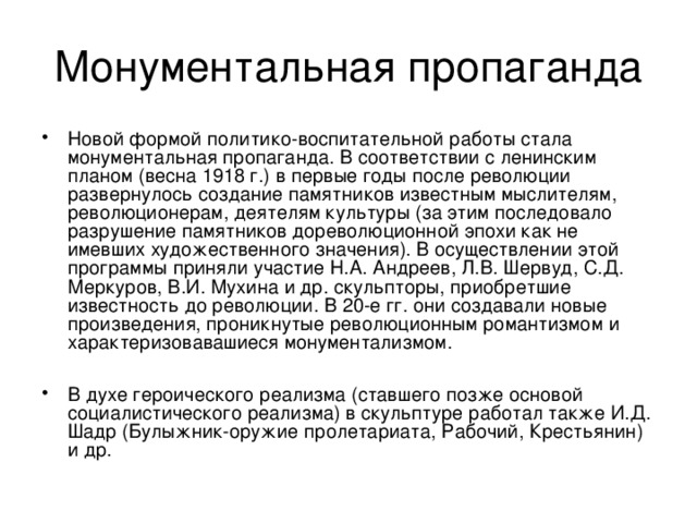 Новой формой политико-воспитательной работы стала монументальная пропаганда. В соответствии с ленинским планом (весна 1918 г.) в первые годы после революции развернулось создание памятников известным мыслителям, революционерам, деятелям культуры (за этим последовало разрушение памятников дореволюционной эпохи как не имевших художественного значения). В осуществлении этой программы приняли участие Н.А. Андреев, Л.В. Шервуд, С.Д. Меркуров, В.И. Мухина и др. скульпторы, приобретшие известность до революции. В 20-е гг. они создавали новые произведения, проникнутые революционным романтизмом и характеризовавашиеся монументализмом.  В духе героического реализма (ставшего позже основой социалистического реализма) в скульптуре работал также И.Д. Шадр (Булыжник-оружие пролетариата, Рабочий, Крестьянин) и др. 