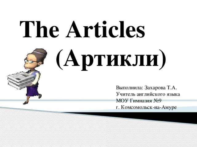The Articles  (Артикли) Выполнила: Захарова Т.А. Учитель английского языка МОУ Гимназия №9 г. Комсомольск-на-Амуре 
