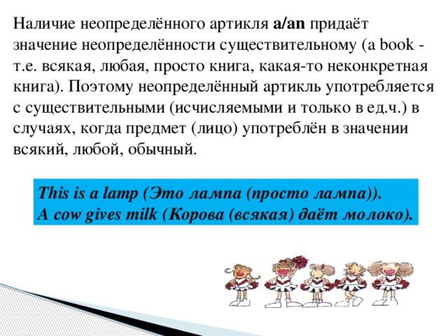 Наличие неопределённого артикля a/an придаёт значение неопределённости существительному (a book - т.е. всякая, любая, просто книга, какая-то неконкретная книга). Поэтому неопределённый артикль употребляется с существительными (исчисляемыми и только в ед.ч.) в случаях, когда предмет (лицо) употреблён в значении всякий, любой, обычный. This is a lamp (Это лампа (просто лампа)). A cow gives milk (Корова (всякая) даёт молоко). 