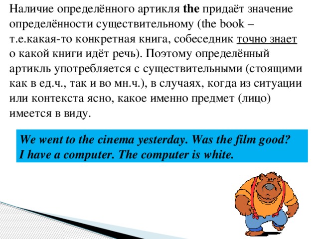 Наличие определённого артикля the придаёт значение определённости существительному (the book – т.е.какая-то конкретная книга, собеседник точно знает о какой книги идёт речь). Поэтому определённый артикль употребляется с существительными (стоящими как в ед.ч., так и во мн.ч.), в случаях, когда из ситуации или контекста ясно, какое именно предмет (лицо) имеется в виду. We went to the cinema yesterday. Was the film good? I have a computer. The computer is white. 