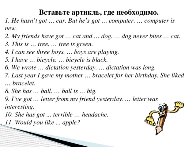 Вставьте артикль, где необходимо. 1. He hasn’t got … car. But he’s got … computer. … computer is new. 2. My friends have got … cat and … dog. … dog never bites … cat. 3. This is … tree. … tree is green. 4. I can see three boys. … boys are playing. 5. I have … bicycle. … bicycle is black. 6. We wrote … dictation yesterday. … dictation was long. 7. Last year I gave my mother … bracelet for her birthday. She liked … bracelet. 8. She has … ball. … ball is … big. 9. I’ve got … letter from my friend yesterday. … letter was interesting. 10. She has got ... terrible … headache. 11. Would you like ... apple? 