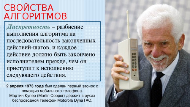 СВОЙСТВА АЛГОРИТМОВ  Дискретность – разбиение выполнения алгоритма на последовательность законченных действий-шагов, и каждое действие должно быть закончено исполнителем прежде, чем он приступит к исполнению следующего действия. 2 апреля 1973 года был сделан первый звонок с помощью мобильного телефона. Мартин Купер (Martin Cooper) держит в руках беспроводной телефон Motorola DynaTAC. 