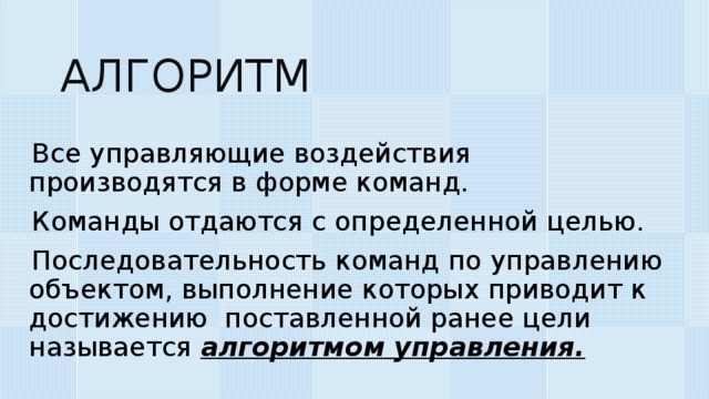 АЛГОРИТМ Все управляющие воздействия производятся в форме команд. Команды отдаются с определенной целью. Последовательность команд по управлению объектом, выполнение которых приводит к достижению поставленной ранее цели называется алгоритмом управления. 