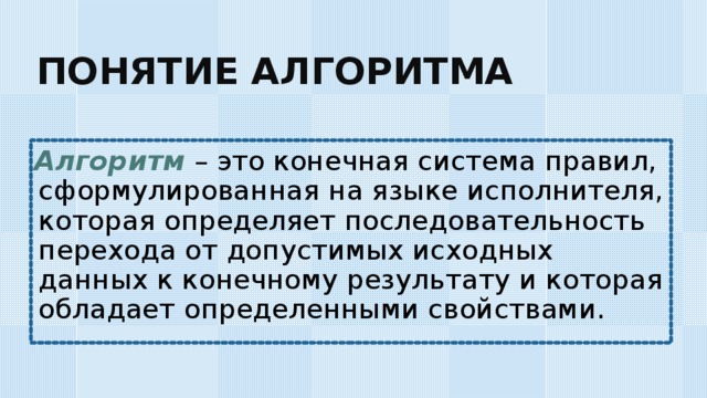 ПОНЯТИЕ АЛГОРИТМА Алгоритм – это конечная система правил, сформулированная на языке исполнителя, которая определяет последовательность перехода от допустимых исходных данных к конечному результату и которая обладает определенными свойствами. 