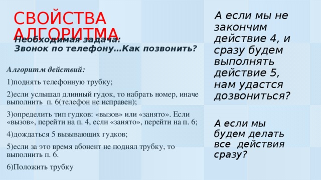 СВОЙСТВА АЛГОРИТМА А если мы не закончим действие 4, и сразу будем выполнять действие 5, нам удастся дозвониться?  Необходимая задача: Звонок по телефону…Как позвонить? Алгоритм действий: поднять телефонную трубку; если услышал длинный гудок, то набрать номер, иначе выполнить п. 6(телефон не исправен); определить тип гудков: «вызов» или «занято». Если «вызов», перейти на п. 4, если «занято», перейти на п. 6; дождаться 5 вызывающих гудков; если за это время абонент не поднял трубку, то выполнить п. 6. Положить трубку А если мы будем делать все действия сразу?  