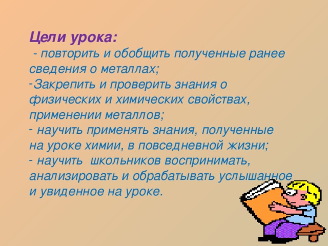 Цели урока:  - повторить и обобщить полученные ранее сведения о металлах; Закрепить и проверить знания о физических и химических свойствах, применении металлов;  научить применять знания, полученные на уроке химии, в повседневной жизни;  научить школьников воспринимать, анализировать и обрабатывать услышанное и увиденное на уроке. 