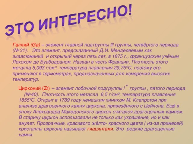 Галлий (Ga)  – элемент главной подгруппы lll группы, четвёртого периода (№31). Это элемент, предсказанный Д.И. Менделеевым как экаалюминий и открытый через пять лет, в 1875 г., французским учёным Лекоком де Буабодраном. Назван в честь Франции. Плотность этого металла 5,093 г/см³, температура плавления 29,75 º С, поэтому его применяют в термометрах, предназначенных для измерения высоких температур. Цирконий ( Zr)  – элемент побочной подгруппы l ˅  группы , пятого периода (№40). Плотность этого металла 6,5 г/см³, температура плавления 1855 º С. Открыт в 1789 году немецким химиком М. Клапротом при анализе драгоценного камня циркона, привезённого с Цейлона. Ещё в эпоху Александра Македонского циркон считался драгоценным камнем. В старину циркон использовали не только как украшение, но и как амулет. Прозрачные, красивого жёлто- красного цвета ( из-за примесей) кристаллы циркона называют гиацинтами . Это редкие драгоценные камни. 