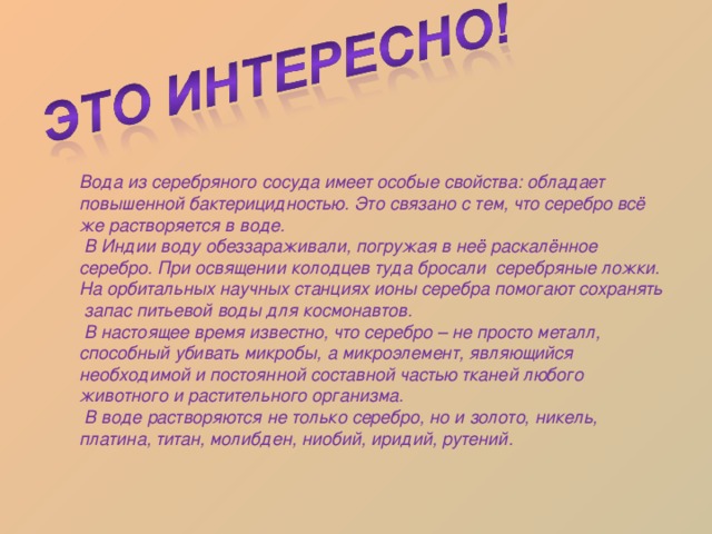 Вода из серебряного сосуда имеет особые свойства: обладает повышенной бактерицидностью. Это связано с тем, что серебро всё же растворяется в воде.  В Индии воду обеззараживали, погружая в неё раскалённое серебро. При освящении колодцев туда бросали серебряные ложки. На орбитальных научных станциях ионы серебра помогают сохранять запас питьевой воды для космонавтов.  В настоящее время известно, что серебро – не просто металл, способный убивать микробы, а микроэлемент, являющийся необходимой и постоянной составной частью тканей любого животного и растительного организма.  В воде растворяются не только серебро, но и золото, никель, платина, титан, молибден, ниобий, иридий, рутений. 
