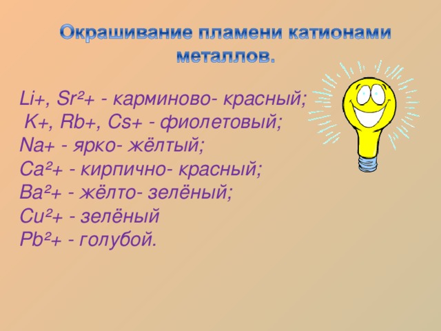 Li+, Sr²+ - карминово- красный;  K+, Rb+, Cs+  - фиолетовый; Na+  - ярко- жёлтый; Ca²+  - кирпично- красный; Ba²+  - жёлто- зелёный; Cu²+  - зелёный Pb²+  - голубой. 