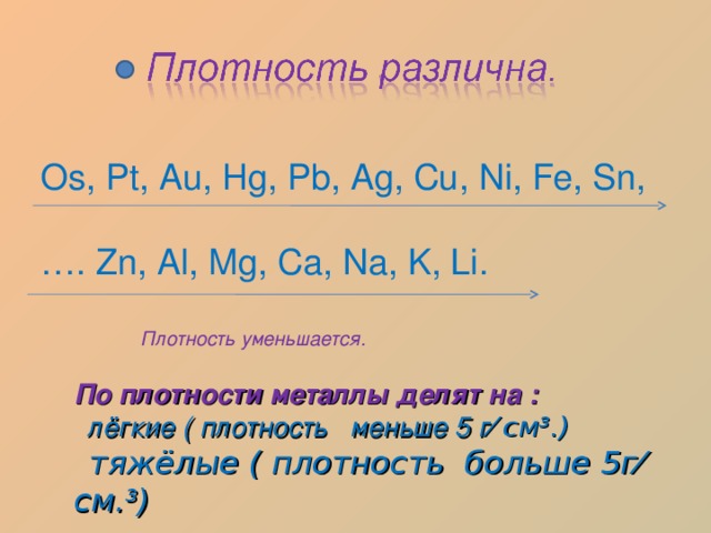 Os, Pt, Au, Hg, Pb, Ag, Cu, Ni, Fe, Sn, … . Zn, Al, Mg, Ca, Na, K, Li. Плотность уменьшается. По плотности металлы делят на :  лёгкие ( плотность меньше 5 г ⁄ см³.)  тяжёлые ( плотность больше 5г⁄ см.³) 