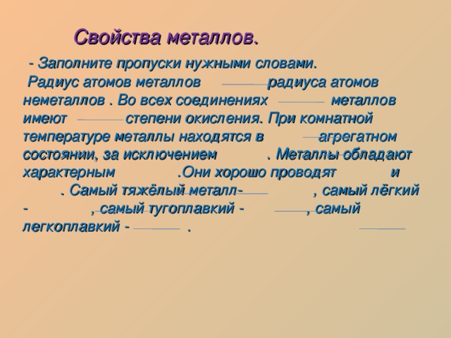  Свойства металлов.  - Заполните пропуски нужными словами.  Радиус атомов металлов радиуса атомов неметаллов . Во всех соединениях металлов имеют степени окисления. При комнатной температуре металлы находятся в агрегатном состоянии, за исключением . Металлы обладают характерным .Они хорошо проводят и . Самый тяжёлый металл- , самый лёгкий - , самый тугоплавкий - , самый легкоплавкий - . 