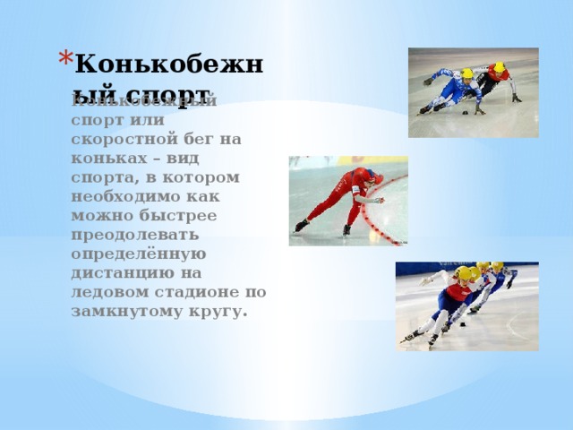 Конькобежный спорт Конькобежный спорт или скоростной бег на коньках – вид спорта, в котором необходимо как можно быстрее преодолевать определённую дистанцию на ледовом стадионе по замкнутому кругу. 
