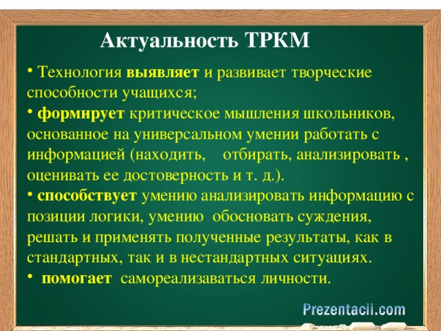 Актуальность  ТРКМ  Технология выявляет и развивает творческие способности учащихся;  формирует критическое мышления школьников, основанное на универсальном умении работать с информацией (находить, отбирать, анализировать , оценивать ее достоверность и т. д.).  способствует умению анализировать информацию с позиции логики, умению обосновать суждения, решать и применять полученные результаты, как в стандартных, так и в нестандартных ситуациях.  помогает самореализаваться личности. 