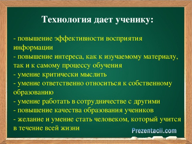 Технология дает ученику: - повышение эффективности восприятия информации - повышение интереса, как к изучаемому материалу, так и к самому процессу обучения - умение критически мыслить - умение ответственно относиться к собственному образованию - умение работать в сотрудничестве с другими - повышение качества образования учеников - желание и умение стать человеком, который учится в течение всей жизни 