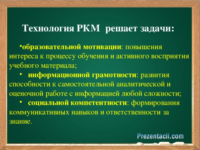  Технология РКМ  решает задачи: образовательной мотивации : повышения интереса к процессу обучения и активного восприятия учебного материала;  информационной грамотности : развития способности к самостоятельной аналитической и оценочной работе с информацией любой сложности;    социальной компетентности : формирования коммуникативных навыков и ответственности за знание . 