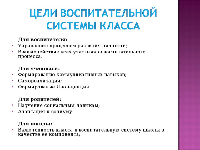     Для воспитателя: Управление процессом развития личности; Взаимодействие всех участников воспитательного процесса.  Для учащихся: Формирование коммуникативных навыков; Самореализация; Формирование Я-концепции.    Для родителей: Научение социальным навыкам; Адаптация к социуму    Для школы: Включенность класса в воспитательную систему школы в качестве ее компонента;  