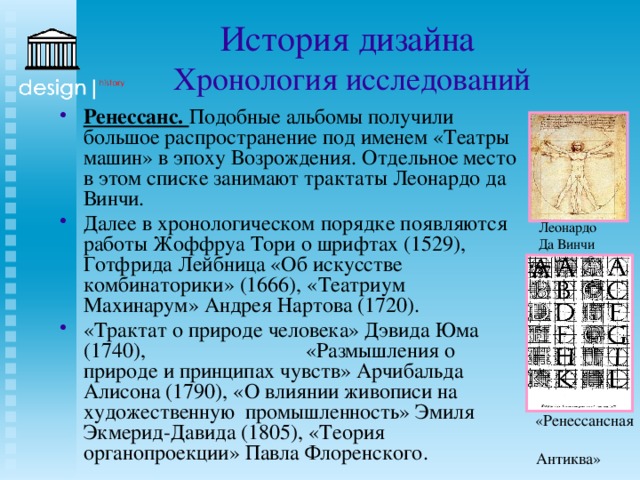 История дизайна  Хронология исследований Ренессанс. Подобные альбомы получили большое распространение под именем «Театры машин» в эпоху Возрождения. Отдельное место в этом списке занимают трактаты Леонардо да Винчи. Далее в хронологическом порядке появляются работы Жоффруа Тори о шрифтах (1529), Готфрида Лейбница «Об искусстве комбинаторики» (1666), «Театриум Махинарум» Андрея Нартова (1720). «Трактат о природе человека» Дэвида Юма (1740), «Размышления о природе и принципах чувств» Арчибальда Алисона (1790), «О влиянии живописи на художественную промышленность» Эмиля Экмерид-Давида (1805), «Теория органопроекции» Павла Флоренского. Леонардо Да Винчи «Ренессансная Антиква» Жофруа Тори 