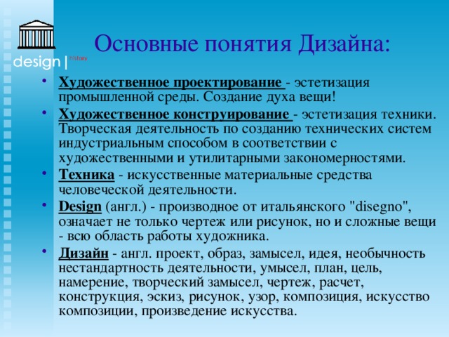 Основные понятия Дизайна: Художественное проектирование - эстетизация промышленной среды. Создание духа вещи! Художественное конструирование - эстетизация техники. Творческая деятельность по созданию технических систем индустриальным способом в соответствии с художественными и утилитарными закономерностями. Техника - искусственные материальные средства человеческой деятельности. Design (англ.) - производное от итальянского 