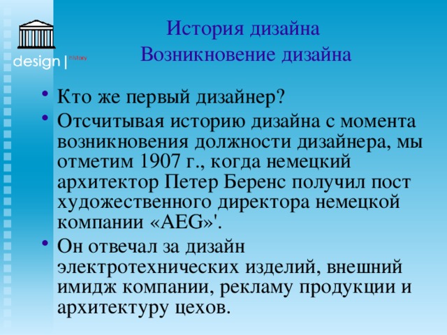 История дизайна  Возникновение дизайна Кто же первый дизайнер? Отсчитывая историю дизайна с момента возникновения должности дизайнера, мы отметим 1907 г., когда немецкий архитектор Петер Беренс получил пост художественного директора немецкой компании «AEG»'. Он отвечал за дизайн электротехнических изделий, внешний имидж компании, рекламу продукции и архитектуру цехов. 