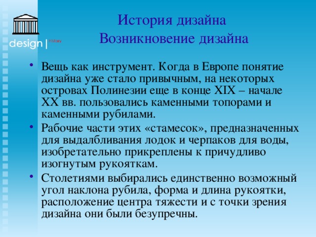 История дизайна  Возникновение дизайна Вещь как инструмент. Когда в Европе понятие дизайна уже стало привычным, на некоторых островах Полинезии еще в конце XIX – начале ХХ вв. пользовались каменными топорами и каменными рубилами. Рабочие части этих «стамесок», предназначенных для выдалбливания лодок и черпаков для воды, изобретательно прикреплены к причудливо изогнутым рукояткам. Столетиями выбирались единственно возможный угол наклона рубила, форма и длина рукоятки, расположение центра тяжести и с точки зрения дизайна они были безупречны. 