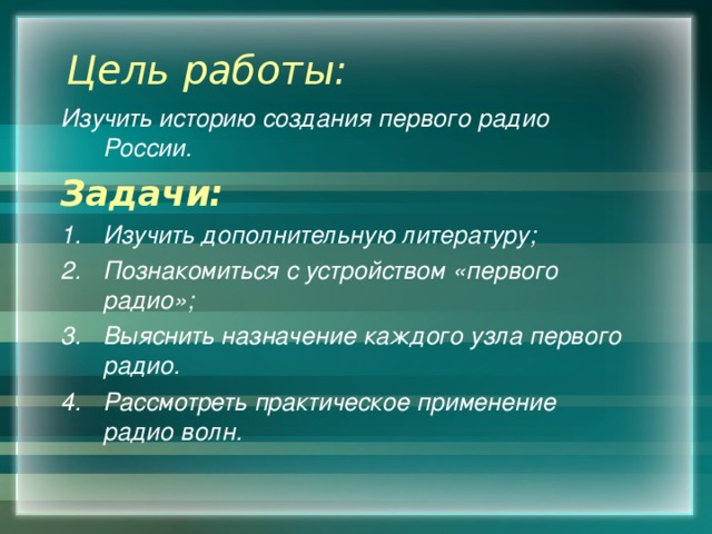 Цель работы: Изучить историю создания первого радио России. Задачи: Изучить дополнительную литературу; Познакомиться с устройством «первого радио»; Выяснить назначение каждого узла первого радио. Рассмотреть практическое применение радио волн. 