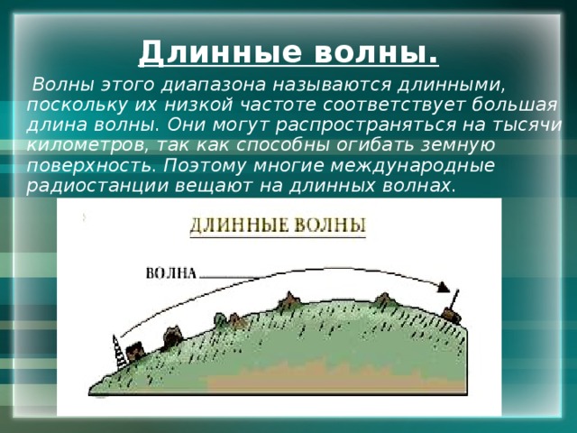 Длинные волны.  Волны этого диапазона называются длинными, поскольку их низкой частоте соответствует большая длина волны. Они могут распространяться на тысячи километров, так как способны огибать земную поверхность. Поэтому многие международные радиостанции вещают на длинных волнах. 