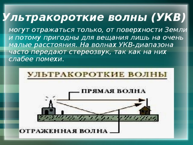 Ультракороткие волны (УКВ)  могут отражаться только, от поверхности Земли и потому пригодны для вещания лишь на очень малые расстояния. На волнах УКВ-диапазона часто передают стереозвук, так как на них слабее помехи. 