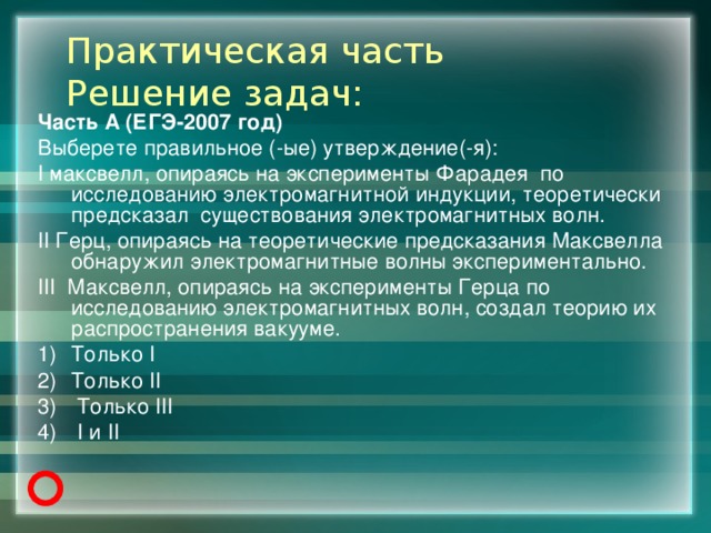 Практическая часть  Решение задач: Часть А (ЕГЭ-2007 год) Выберете правильное (-ые) утверждение(-я): I максвелл, опираясь на эксперименты Фарадея по исследованию электромагнитной индукции, теоретически предсказал существования электромагнитных волн. II Герц, опираясь на теоретические предсказания Максвелла обнаружил электромагнитные волны экспериментально. III Максвелл, опираясь на эксперименты Герца по исследованию электромагнитных волн, создал теорию их распространения вакууме. Только I Только II  Только III  I и II 